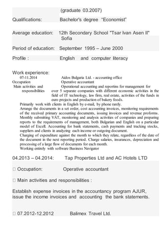 (graduate 03.2007)
Qualifications: Bachelor's degree “Economist”
Average education: 12th Secondary School "Tsar Ivan Asen II''
Sofia
Period of education: September 1995 – June 2000
Profile : English and computer literacy
Work experience:
07-11.2014 Aidos Bulgaria Ltd. - accounting office
Occupation Operative accountant
Main activities and Operational accounting and reportins for management for
responsibilities over 5 separate companies with different economic activities in the
field of IT technology, law firm, real estate, activities of the funds in
euro projects and production of bakery foods.
Primarily work with clients in English by e-mail, by phone rarely.
Arrange the documents in a set order, cost accounting invoices, monitoring requirements
of the received primary accounting documents, issuing invoices and revenue proforms.
Monthly submitting VAT, monitoring and analysis activities of companies and preparing
reports to the requirements of management, both Bulgarian and English on a particular
model of Excell. Accounting for bank statements, cash payments and tracking stocks,
suppliers and clients in analyzing each income or outgoing document.
Charging of expenditure against the month to which they relate, regardless of the date of
the document in the next reporting period. Charge salaries, insurances, depreciation and
processing of a large flow of documents for each month.
Working entirely with software Business Navigator
04.2013 – 04.2014: Tap Properties Ltd and AC Hotels LTD
: Operative accountant
and responsibilities :
Establish expense invoices in the accountancy program AJUR,
issue the income invoices and accounting the bank statements.
-12.2012 Balimex Travel Ltd.
 