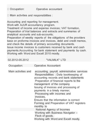 : Operative accountant
and responsibilities :
Accounting and reporting for management.
Work with AJUR accountancy program.
Treatment of income and expense invoices; VAT formation,
Preparation of trial balances and extracts and summaries of
analytical accounts and sub-accounts;
Preparation of weekly reports of the obligations of the providers
base on proforma invoices and invoices, debit and credit memos,
and check the details of primary accounting documents.
Issue income invoices to customers received by bank and cash
payments.Accounting for bank statement and payments by cash.
Working with Word and Excell 2010 mostly.
02.2012-05.2012 "VALMILK" LTD
Occupation: Operative Accountant
Main activities and accounting, payroll, administrative services
Responsibilities : Daily bookkeeping of
accounting records and bank statements
Preparation of financial reports to the
management of the company
Issuing of invoices and processing of
payments in a timely manner;
Processing with incomes and
invoices,
Ensure that the information is correct
Forming and Preparation of VAT registers
monthly to
National Agency of Incomes
Working with Business Navigator –
Flock of goods.
Working with Word and Excell mostly.
 