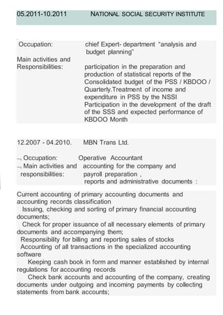 05.2011-10.2011 NATIONAL SOCIAL SECURITY INSTITUTE
.
Occupation: chief Expert- department “analysis and
budget planning”
Main activities and
Responsibilities: participation in the preparation and
production of statistical reports of the
Consolidated budget of the PSS / KBDOO /
Quarterly.Treatment of income and
expenditure in PSS by the NSSI
Participation in the development of the draft
of the SSS and expected performance of
KBDOO Month
12.2007 - 04.2010. MBN Trans Ltd.
 Occupation: Operative Accountant
 Main activities and accounting for the company and
responsibilities: payroll preparation ,
reports and administrative documents :
Current accounting of primary accounting documents and
accounting records classification
Issuing, checking and sorting of primary financial accounting
documents;
Check for proper issuance of all necessary elements of primary
documents and accompanying them;
Responsibility for billing and reporting sales of stocks
Accounting of all transactions in the specialized accounting
software
Keeping cash book in form and manner established by internal
regulations for accounting records
Check bank accounts and accounting of the company, creating
documents under outgoing and incoming payments by collecting
statements from bank accounts;
 