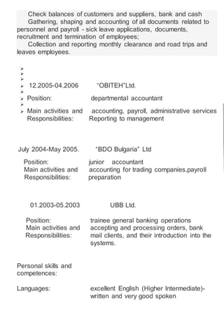Check balances of customers and suppliers, bank and cash
Gathering, shaping and accounting of all documents related to
personnel and payroll - sick leave applications, documents,
recruitment and termination of employees;
Collection and reporting monthly clearance and road trips and
leaves employees.



 12.2005-04.2006 “OBITEH”Ltd.

 Position: departmental accountant

 Main activities and accounting, payroll, administrative services
Responsibilities: Reporting to management
July 2004-May 2005. “BDO Bulgaria” Ltd
Position: junior accountant
Main activities and accounting for trading companies,payroll
Responsibilities: preparation
01.2003-05.2003 UBB Ltd.
Position: trainee general banking operations
Main activities and accepting and processing orders, bank
Responsibilities: mail clients, and their introduction into the
systems.
Personal skills and
competences:
Languages: excellent English (Higher Intermediate)-
written and very good spoken
 