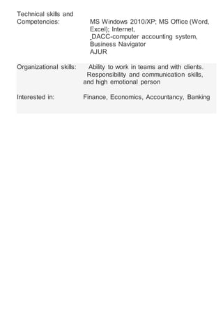 Technical skills and
Competencies: MS Windows 2010/XP; MS Office (Word,
Excel); Internet,
DACC-computer accounting system,
Business Navigator
AJUR
Organizational skills: Ability to work in teams and with clients.
Responsibility and communication skills,
and high emotional person
Interested in: Finance, Economics, Accountancy, Banking
 