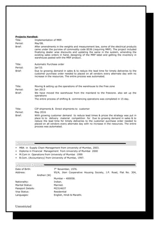 Projects Handled:
Title: Implementation of MRP.
Period: May’08.
Brief: After amendments in the weights and measurement law, some of the electrical products
came under the purview of commodity code 8536 (requiring MRP). The project included
finalizing dealer wise discounts and updating the same in the system, amending the
existing sales orders in hand, designing of the MRP label and getting the inventory in
warehouse pasted with the MRP product.
Title: Automatic Purchase order
Period: Jan’10.
Brief: Due to growing demand in sales & to reduce the lead time for timely deliveries to the
customer purchase order needed to placed on all vendors every alternate day with no
increase in the resources. The entire process was automated.
Title: Moving & setting up the operations of the warehouse to the Free zone
Period: Jan 2013
Brief: We have moved the warehouse from the mainland to the freezone. also set up the
operations
The entire process of shifting & commencing operations was completed in 15 day.
Title: CIP shipments & Direct shipments to customer
Period: May 2016
Brief: With growing customer demand to reduce lead times & prices the strategy was put in
place to to delivery material competition for Due to growing demand in sales & to
reduce the lead time for timely deliveries to the customer purchase order needed to
placed on all vendors every alternate day with no increase in the resources. The entire
process was automated.
SSCHOLASTICSCHOLASTICS
 MBA in Supply Chain Management from University of Mumbai, 2003.
 Diploma in Financial Management from University of Mumbai 2000
 M.Com in Operations from University of Mumbai 1999
 B.Com. (Accountancy) from University of Mumbai, 1997.
PPERSONALERSONAL DDOSSIEROSSIER
Date of Birth: 7th
November, 1976.
Address: 95/A, Jiten Cooperative Housing Society, J.P. Road, Flat No. 304,
Andheri (W)
Mumbai – 400058.
Nationality: Indian.
Marital Status: Married.
Passport Details: M2314637
Visa Status: Residential
Languages: English, Hindi & Marathi.
Unrestricted
 
