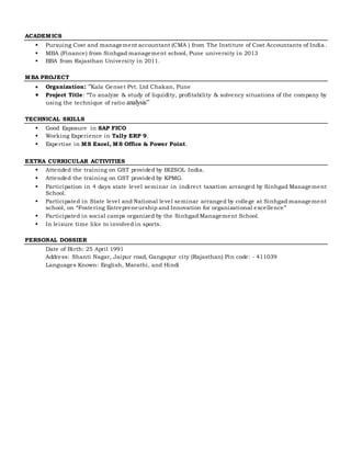 ACADEMICS
 Pursuing Cost and management accountant (CMA ) from The Institute of Cost Accountants of India .
 MBA (Finance) from Sinhgad management school, Pune university in 2013
 BBA from Rajasthan University in 2011.
MBA PROJECT
 Organization: “Kala Genset Pvt. Ltd Chakan, Pune
 Project Title: “To analyze & study of liquidity, profitability & solvency situations of the company by
using the technique of ratio analysis”
TECHNICAL SKILLS
 Good Exposure in SAP FICO
 Working Experience in Tally ERP 9.
 Expertise in MS Excel, MS Office & Power Point.
EXTRA CURRICULAR ACTIVITIES
 Attended the training on GST provided by BIZSOL India.
 Attended the training on GST provided by KPMG.
 Participation in 4 days state level seminar in indirect taxation arranged by Sinhgad Management
School.
 Participated in State level and National level seminar arranged by college at Sinhgad management
school, on “Fostering Entrepreneurship and Innovation for organizational excellence”
 Participated in social camps organized by the Sinhgad Management School.
 In leisure time like to involved in sports.
PERSONAL DOSSIER
Date of Birth: 25 April 1991
Address: Shanti Nagar, Jaipur road, Gangapur city (Rajasthan) Pin code: - 411039
Languages Known: English, Marathi, and Hindi
 