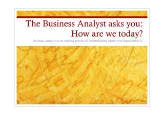 The Business Analyst asks you:
How are we today?
Business Analysis as an ongoing process of understanding where your organization is.
 