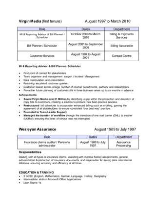 Virgin Media (first tenure) August 1997 to March 2010
Role Dates Department
MI & Reporting Advisor & Bill Planner /
Scheduler
October 2009 to March
2010
Billing & Payments
Services
Bill Planner / Scheduler
August 2001 to September
2009
Billing Assurance
Customer Services
August 1997 to August
2001
Contact Centre
MI & Reporting Advisor & Bill Planner / Scheduler
 First point of contact for stakeholders
 Team organiser and management support / Incident Management
 Data manipulation and presentation
 Resolving escalated customer queries
 Customer liaison across a large number of internal departments, partners and stakeholders
 Pro-active future planning of customer bills in three business areas up to six months in advance
Achievements
 Saved Virgin Media over £1 Million by identifying a gap within the production and despatch of
copy bills to customers, creating a solution to produce new best-practice process.
 Restructured bill schedules to incorporate enhanced billing such as e-billing, gaining the
agreement of all stakeholders to ensure consistent “one best way” practice.
 Promoted to Team Leader Support
 Managed the transfer of workflow through the transition of one mail carrier (DHL) to another
(UKMail) ensuring that level of service was not interrupted
Wesleyan Assurance August 1989 to July 1997
Role Dates Department
Insurance claims auditor / Pensions
administrator
August 1989 to July
1997
Assurance
Processing
Responsibilities
Dealing with all types of insurance claims, assisting with medical history assessments, general
administration & production of insurance documents, and responsible for keying data onto internal
database ensuring accuracy and efficiency at all times
EDUCATION & TRAINING
 5 GCSE (English, Mathematics, German Language, History, Geography)
 Intermediate skills in Microsoft Office Applications
 Lean Sigma 1a
 