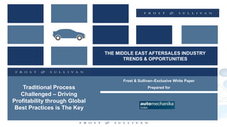 THE MIDDLE EAST AFTERSALES INDUSTRY
TRENDS & OPPORTUNITIES
Frost & Sullivan–Exclusive White Paper
Prepared forTraditional Process
Challenged – Driving
Profitability through Global
Best Practices is The Key
 