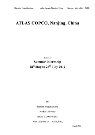 Hamsini Gopalakrishna Atlas Copco, Nanjing, China Summer Internship – 2012
Page1 of 91
ATLAS COPCO, Nanjing, China
Report of
Summer Internship
28th
May to 26th
July 2012
By
Hamsini Gopalakrishna
Purdue University
Purdue ID: 0024012407
West Lafayette, IN – 47906, USA
 