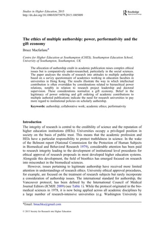 The ethics of multiple authorship: power, performativity and the
gift economy
Bruce Macfarlane*
Centre for Higher Education at Southampton (CHES), Southampton Education School,
University of Southampton, Southampton, UK
The allocation of authorship credit in academic publication raises complex ethical
issues but is comparatively under-researched, particularly in the social sciences.
The paper analyses the results of research into attitudes to multiple authorship
based on a survey questionnaire of academics working in education faculties in
universities in Hong Kong. The results illustrate the way in which intellectual
contribution is often overridden by considerations related to hierarchical power
relations, notably in relation to research project leadership and doctoral
supervision. These considerations normalize a gift economy. Belief in the
legitimacy of power ordering and gift ordering of academic contributions to
multiple authored publications indicate the need for research universities to pay
more regard to institutional policies on scholarly authorship.
Keywords: authorship; collaborative work; academic ethics; performativity
Introduction
The integrity of research is central to the credibility of science and the reputation of
higher education institutions (HEIs). Universities occupy a privileged position in
society on the basis of public trust. This means that the academic profession and
HEIs have a particular responsibility to protect truthfulness in science. In the wake
of the Belmont report (National Commission for the Protection of Human Subjects
in Biomedical and Behavioral Research 1979), considerable attention has been paid
to research integrity leading to the development of institutional level procedures for
ethical approval of research proposals in most developed higher education systems.
Alongside this development, the ﬁeld of bioethics has emerged focused on research
into misconduct in the biomedical sciences.
However, issues pertaining to legitimate authorship have received more limited
attention in understandings of research ethics. University ethical approval procedures,
for example, are focused on the treatment of research subjects but rarely incorporate
a consideration of authorship issues. The international standard for authorship, the
Vancouver protocol, has been deﬁned by the International Council of Medical
Journal Editors (ICMJE 2009) (see Table 1). While the protocol originated in the bio-
medical sciences in 1978, it is now being applied across all academic disciplines by
a large number of research-intensive universities (e.g. Washington University in
© 2015 Society for Research into Higher Education
*Email: bmachku@gmail.com
Studies in Higher Education, 2015
http://dx.doi.org/10.1080/03075079.2015.1085009
 