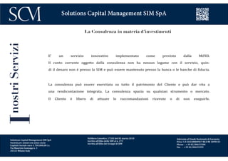 Delibera Consob n. 17202 del 02 marzo 2010
Iscritta all’Albo delle SIM al n. 272
Iscritta all’Albo dei Gruppi di SIM
Aderente al Fondo Nazionale di Garanzia
P.Iva/ C.F. 06548800967 REA MI 1899233
Phone : + 39 02/00633300
Fax : + 39 02/00633399
Solutions Capital Management SIM SpA
La Consulenza in materia d’investimenti
E’ un servizio innovativo implementato come previsto dalla MiFID.
Il conto corrente oggetto della consulenza non ha nessun legame con il servizio, quin-
di il denaro non è presso la SIM e può essere mantenuto presso la banca o le banche di fiducia.
La consulenza può essere esercitata su tutto il patrimonio del Cliente e può dar vita a
una rendicontazione integrata. La consulenza spazia su qualsiasi strumento o mercato.
Il Cliente è libero di attuare le raccomandazioni ricevute o di non eseguirle.
InostriServizi
Solutions Capital Management SIM SpA
Società per azioni con unico socio
Capitale Sociale euro 1.700.000,00 i.v.
Via Maurizio Gonzaga n. 3
20123 Milano Italy
 