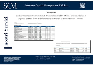 Delibera Consob n. 17202 del 02 marzo 2010
Iscritta all’Albo delle SIM al n. 272
Iscritta all’Albo dei Gruppi di SIM
Aderente al Fondo Nazionale di Garanzia
P.Iva/ C.F. 06548800967 REA MI 1899233
Phone : + 39 02/00633300
Fax : + 39 02/00633399
Solutions Capital Management SIM SpA
InostriServizi
Consulenza
Con il servizio di Consulenza in materia di strumenti finanziari, SCM SIM invia le raccomandazioni di
acquisto e vendita al Cliente che le riceve via e-mail attraverso un documento chiaro e completo.
Solutions Capital Management SIM SpA
Società per azioni con unico socio
Capitale Sociale euro 1.700.000,00 i.v.
Via Maurizio Gonzaga n. 3
20123 Milano Italy
 