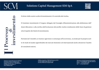 Delibera Consob n. 17202 del 02 marzo 2010
Iscritta all’Albo delle SIM al n. 272
Iscritta all’Albo dei Gruppi di SIM
Aderente al Fondo Nazionale di Garanzia
P.Iva/ C.F. 06548800967 REA MI 1899233
Phone : + 39 02/00633300
Fax : + 39 02/00633399
Solutions Capital Management SIM SpA
Il driver delle nostre scelte di investimento è il controllo del rischio.
Il Comitato investimenti è l’organo delegato dal Consiglio d’Amministrazione alla definizione dell’
Asset Allocation e alla verifica dell’evoluzione del profilo rischio-rendimento delle linee di gestione
ed al rispetto dei limiti di investimento.
Formato da 5 membri, si riunisce ogni mese o comunque all’occorrenza , si avvale per le proprie scel-
te di studi ed analisi approfondite dei mercati domestici ed internazionali anche attraverso l’ausilio
di consulenti esterni.
IlProcesso
di
investimento
Solutions Capital Management SIM SpA
Società per azioni con unico socio
Capitale Sociale euro 1.700.000,00 i.v.
Via Maurizio Gonzaga n. 3
20123 Milano Italy
 