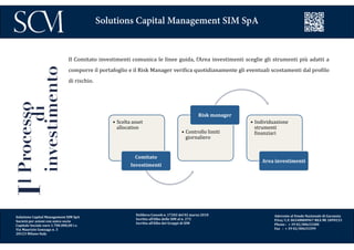 Delibera Consob n. 17202 del 02 marzo 2010
Iscritta all’Albo delle SIM al n. 272
Iscritta all’Albo dei Gruppi di SIM
Aderente al Fondo Nazionale di Garanzia
P.Iva/ C.F. 06548800967 REA MI 1899233
Phone : + 39 02/00633300
Fax : + 39 02/00633399
Solutions Capital Management SIM SpA
IlProcesso
di
investimento Il Comitato investimenti comunica le linee guida, l’Area investimenti sceglie gli strumenti più adatti a
comporre il portafoglio e il Risk Manager verifica quotidianamente gli eventuali scostamenti dal profilo
di rischio.
•  Scelta	
  asset	
  
allocation	
  
Comitato	
  
Investimenti	
  
•  Controllo	
  limiti	
  
giornaliero	
  
Risk	
  manager	
  
•  Individuazione	
  
strumenti	
  
6inanziari	
  
Area	
  investimenti	
  
Solutions Capital Management SIM SpA
Società per azioni con unico socio
Capitale Sociale euro 1.700.000,00 i.v.
Via Maurizio Gonzaga n. 3
20123 Milano Italy
 