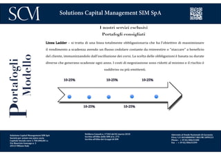 Delibera Consob n. 17202 del 02 marzo 2010
Iscritta all’Albo delle SIM al n. 272
Iscritta all’Albo dei Gruppi di SIM
Aderente al Fondo Nazionale di Garanzia
P.Iva/ C.F. 06548800967 REA MI 1899233
Phone : + 39 02/00633300
Fax : + 39 02/00633399
Solutions Capital Management SIM SpA
Portafogli
Modello I nostri servizi esclusivi
Portafogli consigliati
Linea Ladder – si tratta di una linea totalmente obbligazionaria che ha l’obiettivo di massimizzare
il rendimento a scadenza avendo un flusso cedolare costante da reinvestire o “staccare” a beneficio
del cliente, immunizzandolo dall’oscillazione dei corsi. La scelta delle obbligazioni è basata su durate
diverse che generano scadenze ogni anno. I costi di negoziazione sono ridotti al minimo e il rischio è
suddiviso su più emittenti.
10-25%
10-25%10-25%
Solutions Capital Management SIM SpA
Società per azioni con unico socio
Capitale Sociale euro 1.700.000,00 i.v.
Via Maurizio Gonzaga n. 3
20123 Milano Italy
10-25% 10-25%
 