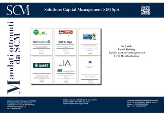 Delibera Consob n. 17202 del 02 marzo 2010
Iscritta all’Albo delle SIM al n. 272
Iscritta all’Albo dei Gruppi di SIM
Aderente al Fondo Nazionale di Garanzia
P.Iva/ C.F. 06548800967 REA MI 1899233
Phone : + 39 02/00633300
Fax : + 39 02/00633399
Solutions Capital Management SIM SpA
Mandatiottenuti
daSCM
Sell side
Fund Raising
Equity partner arrangement
Debt Resrtucturing
Solutions Capital Management SIM SpA
Società per azioni con unico socio
Capitale Sociale euro 1.700.000,00 i.v.
Via Maurizio Gonzaga n. 3
20123 Milano Italy
 