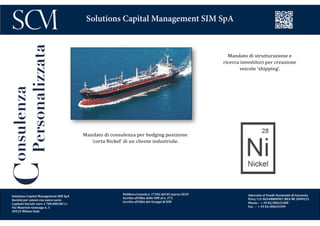 Delibera Consob n. 17202 del 02 marzo 2010
Iscritta all’Albo delle SIM al n. 272
Iscritta all’Albo dei Gruppi di SIM
Aderente al Fondo Nazionale di Garanzia
P.Iva/ C.F. 06548800967 REA MI 1899233
Phone : + 39 02/00633300
Fax : + 39 02/00633399
Solutions Capital Management SIM SpA
Consulenza
Personalizzata
Mandato di strutturazione e
ricerca investitori per creazione
veicolo ‘shipping’.
Mandato di consulenza per hedging posizione
‘corta Nickel’ di un cliente industriale.
Solutions Capital Management SIM SpA
Società per azioni con unico socio
Capitale Sociale euro 1.700.000,00 i.v.
Via Maurizio Gonzaga n. 3
20123 Milano Italy
 