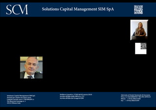 Delibera Consob n. 17202 del 02 marzo 2010
Iscritta all’Albo delle SIM al n. 272
Iscritta all’Albo dei Gruppi di SIM
Aderente al Fondo Nazionale di Garanzia
P.Iva/ C.F. 06548800967 REA MI 1899233
Phone : + 39 02/00633300
Fax : + 39 02/00633399
Solutions Capital Management SIM SpA
Il Presidente, dr.ssa Maria Leddi, è stata Segretario Generale della Fondazione Cassa di Risparmio di Tori-
no, Direttore della Regione Piemonte e professore a contratto presso la Facoltà di Scienze Politiche dell’U-
niversità degli Studi di Torino.
Amministratore di enti ed istituzioni pubbliche e private, è stata Senatore della Repubblica nella XVI legi-
slatura, ricoprendo l’incarico di segretario della Commissione Finanze e Tesoro. E’stata inoltre componen-
te del Comitato Antiriciclaggio in seno alla Commissione Antimafia e membro della Giunta delle Immunità
e del Comitato per i Procedimenti di Accusa.
L’ AD, Antonello Sanna, ha lavorato per vent’anni nel gruppo Generali, nelle vendite e successi-
vamente nella Formazione. Nel 1998 è passato dalla Compagnia al Marketing di Prime, SIM ac-
quisita dal Gruppo Generali. Nel 2000 è diventato Direttore Commerciale di Altinia, di Alleanza
Assicurazioni e nel 2003, in seguito alla fusione di Altinia in Banca Generali, ha assunto il ruolo di
Direttore Territoriale Nord Est che contava circa 500 promotori finanziari e 4 mld di AUM.
Nel 2005 ha assunto la Direzione Commerciale di Banca della Rete che contava 450 promotori e
circa 1,4 miliardi di masse.
All’inizio del 2008 ha lasciato Banca Sara, ex- Banca della Rete, con 2,5 mld di masse.
E’ stato Consigliere di Sara Life e dal 2009 Ad di SCM SIM.
Solutions Capital Management SIM SpA
Società per azioni con unico socio
Capitale Sociale euro 1.700.000,00 i.v.
Via Maurizio Gonzaga n. 3
20123 Milano Italy
 
