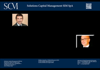 Delibera Consob n. 17202 del 02 marzo 2010
Iscritta all’Albo delle SIM al n. 272
Iscritta all’Albo dei Gruppi di SIM
Aderente al Fondo Nazionale di Garanzia
P.Iva/ C.F. 06548800967 REA MI 1899233
Phone : + 39 02/00633300
Fax : + 39 02/00633399
Solutions Capital Management SIM SpA
Dopo 2 anni e mezzo tra Londra e New York in Canton Fitzgerald Schroder’s e Merrill Lynch, Loren-
zo Guidotti è stato nel gruppo IntesaBci fino al 2002 nel Team della clientela istituzionale. Successi-
vamente in ABN Amro Asset Management come responsabile della clientela istituzionale Italia, nel
2005 entra in Merrill Lynch come Vice President, creando con Riccardo Farisi un desk in JV con il Ca-
pital Market e l’Investment banking di ML per seguire le Fondazioni Bancarie e le Casse di Previden-
za. Inizia a seguire la Clientela Corporate e nel 2008 diventano Director di UBS nel team Key Client.
Approda in SCM il 15 dicembre 2010.
Tra il 1993 e il 1997 Riccardo Farisi lavora nella tesoreria di Chemical Bank e National Westmin-
ster Bank di Milano. Dal 1997 sarà in Morgan Stanley per 9 anni, prima in Capital Market Mila-
no, poi gestore fixed income dei portafogli dei clienti privati per l’Italia e infine a Londra come
responsabile Europeo per portafogli obbligazionari dei clienti privati gestendo circa 10 bn € ed
entra nell’Executive Investment Committee.
Nel 2005 passa a Merrill Lynch come Vice President e crea assieme a Lorenzo Guidotti un desk
in JV con il capital market e l’Investment Banking di Merrill Lynch per seguire le Fondazioni Ban-
carie e le Casse di Previdenza.
Inizia a seguire la Clientela Corporate e nel 2008 diventano Director di UBS nel team Key Client.
Approda in SCM il 15 dicembre 2010.
Solutions Capital Management SIM SpA
Società per azioni con unico socio
Capitale Sociale euro 1.700.000,00 i.v.
Via Maurizio Gonzaga n. 3
20123 Milano Italy
 