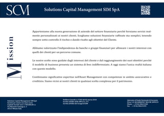 Delibera Consob n. 17202 del 02 marzo 2010
Iscritta all’Albo delle SIM al n. 272
Iscritta all’Albo dei Gruppi di SIM
Aderente al Fondo Nazionale di Garanzia
P.Iva/ C.F. 06548800967 REA MI 1899233
Phone : + 39 02/00633300
Fax : + 39 02/00633399
Solutions Capital Management SIM SpA
Apparteniamo alla nuova generazione di aziende del settore finanziario perché forniamo servizi real-
mente personalizzati ai nostri clienti. Scegliamo soluzioni finanziarie raffinate ma semplici, tenendo
sempre sotto controllo il rischio e dando risalto agli obiettivi del Cliente.
Abbiamo valorizzato l’indipendenza da banche e gruppi finanziari per allineare i nostri interessi con
quelli dei clienti per un percorso comune.
Le nostre scelte sono guidate dagli interessi del cliente e dal raggiungimento dei suoi obiettivi perché
il modello di business presenta un sistema di fees indifferenziato. A oggi siamo l’unica realtà italiana
con questo modello.
Combiniamo significative expertise nell’Asset Management con competenze in ambito assicurativo e
creditizio. Siamo vicini ai nostri clienti in qualsiasi scelta complessa per il patrimonio.
Mission
Solutions Capital Management SIM SpA
Società per azioni con unico socio
Capitale Sociale euro 1.700.000,00 i.v.
Via Maurizio Gonzaga n. 3
20123 Milano Italy
 