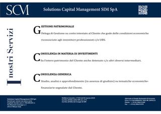 Delibera Consob n. 17202 del 02 marzo 2010
Iscritta all’Albo delle SIM al n. 272
Iscritta all’Albo dei Gruppi di SIM
Aderente al Fondo Nazionale di Garanzia
P.Iva/ C.F. 06548800967 REA MI 1899233
Phone : + 39 02/00633300
Fax : + 39 02/00633399
Solutions Capital Management SIM SpA
InostriServizi
G
ESTIONE PATRIMONIALE
Delega di Gestione su conto intestato al Cliente che gode delle condizioni economiche
riconosciute agli investitori professionisti c/o UBS.
C
ONSULENZA IN MATERIA DI INVESTIMENTI
Su l’intero patrimonio del Cliente anche detenuto c/o altri diversi intermediari.
C
ONSULENZA GENERICA
Studio, analisi e approfondimento (in assenza di giudizio) su tematiche economiche-
finanziarie segnalate dal Cliente.
Solutions Capital Management SIM SpA
Società per azioni con unico socio
Capitale Sociale euro 1.700.000,00 i.v.
Via Maurizio Gonzaga n. 3
20123 Milano Italy
 