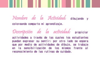 Nombre de la Actividad: dibujando y
coloreando comparto mi aprendizaje.
Descripción de la actividad: propiciar
actividades a través de las cuales los estudiantes
puedan expresar su sentir; por otro lado se espera
que por medio de actividades de dibujo, se trabaje
en la sensibilización de los mismos frente al
reconocimiento de las rutinas de cuidado.
 