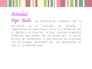 Actividad.
Pepi Bath: Los estudiantes trabajaron con la
aplicación en el simulador de tabletas y
respondieron de manera positiva a la interacción con
el debido a la interfaz, la cual contiene elementos
dinámicos que pueden ser dirigidos por la acción
directa del estudiante. A continuación se relacionan
las actividades aprendidas por los estudiantes en
tono al cuidado personal.
 
