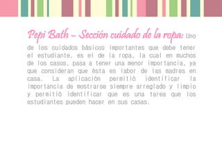 Pepi Bath – Sección cuidado de la ropa: Uno
de los cuidados básicos importantes que debe tener
el estudiante, es el de la ropa, la cual en muchos
de los casos, pasa a tener una menor importancia, ya
que consideran que ésta es labor de las madres en
casa. La aplicación permitió identificar la
importancia de mostrarse siempre arreglado y limpio
y permitió identificar que es una tarea que los
estudiantes pueden hacer en sus casas.
 