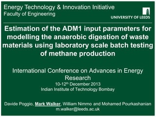 Energy Technology & Innovation Initiative
School Engineering
Faculty ofof something
FACULTY OF OTHER

Estimation of the ADM1 input parameters for
modelling the anaerobic digestion of waste
materials using laboratory scale batch testing
of methane production
International Conference on Advances in Energy
Research
10-12th December 2013
Indian Institute of Technology Bombay
Davide Poggio, Mark Walker, William Nimmo and Mohamed Pourkashanian
m.walker@leeds.ac.uk

 