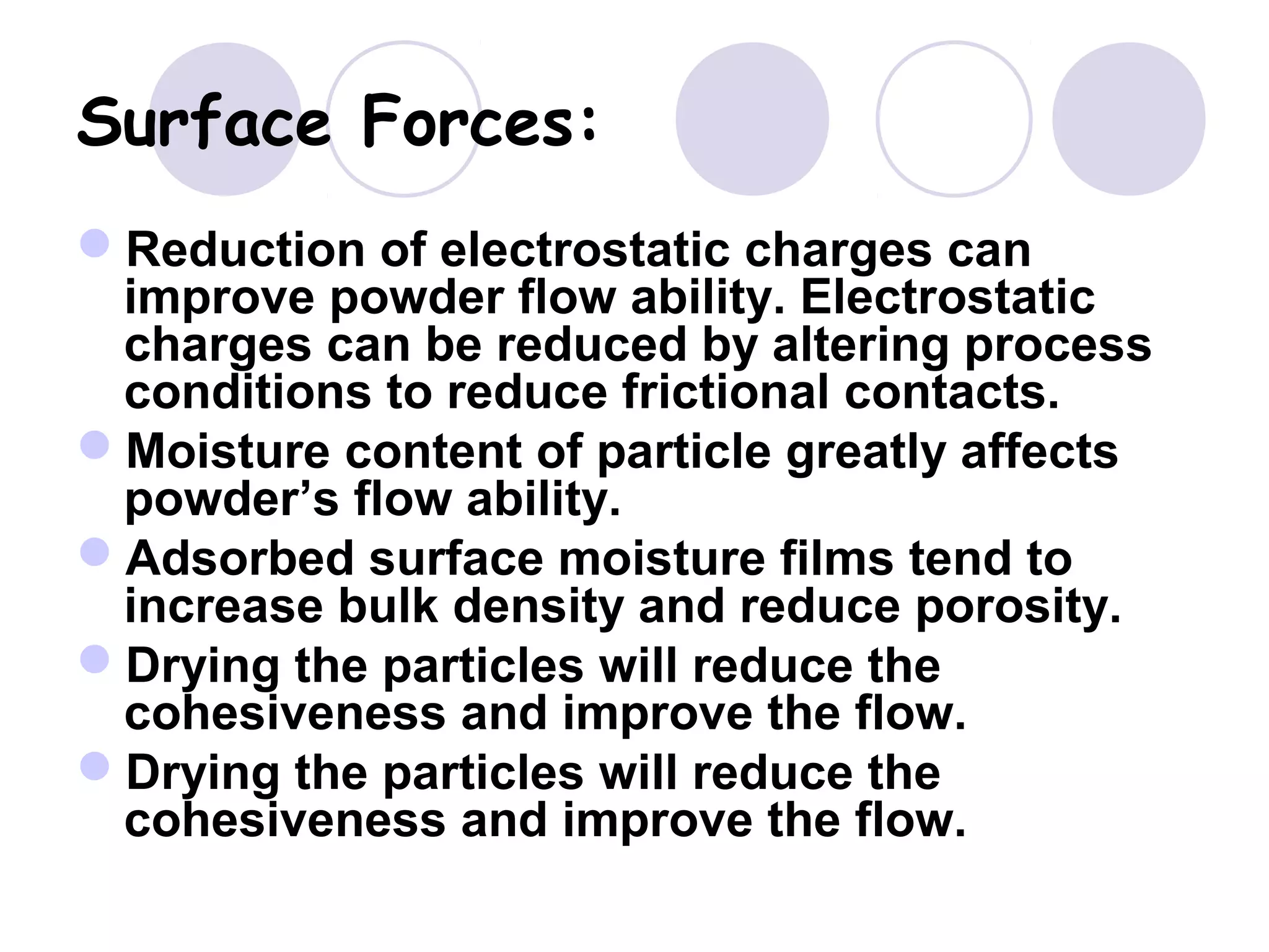 Surface Forces:
Reduction of electrostatic charges can
improve powder flow ability. Electrostatic
charges can be reduced by altering process
conditions to reduce frictional contacts.
Moisture content of particle greatly affects
powder’s flow ability.
Adsorbed surface moisture films tend to
increase bulk density and reduce porosity.
Drying the particles will reduce the
cohesiveness and improve the flow.
Drying the particles will reduce the
cohesiveness and improve the flow.
 