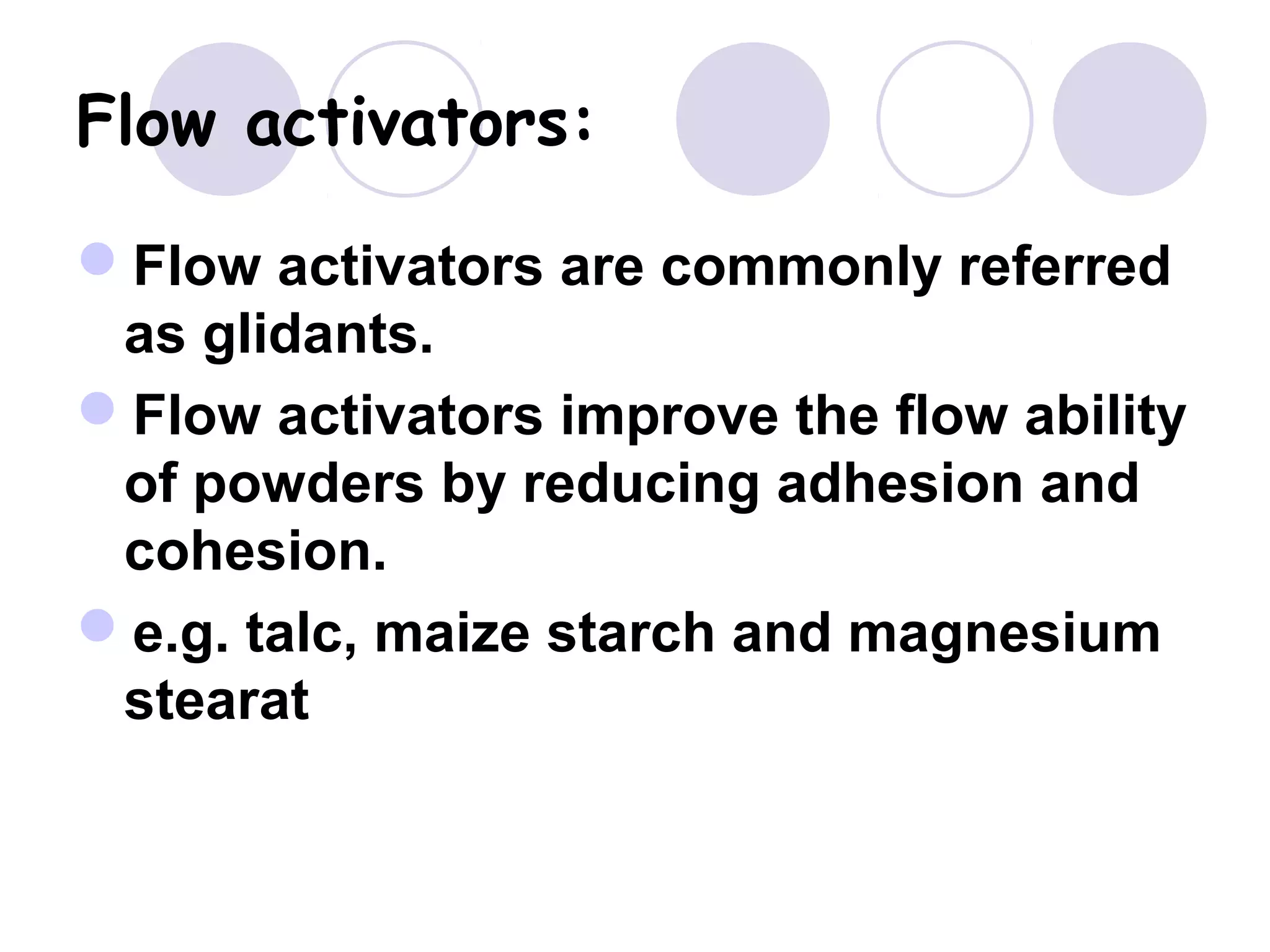 Flow activators:
Flow activators are commonly referred
as glidants.
Flow activators improve the flow ability
of powders by reducing adhesion and
cohesion.
e.g. talc, maize starch and magnesium
stearat
 