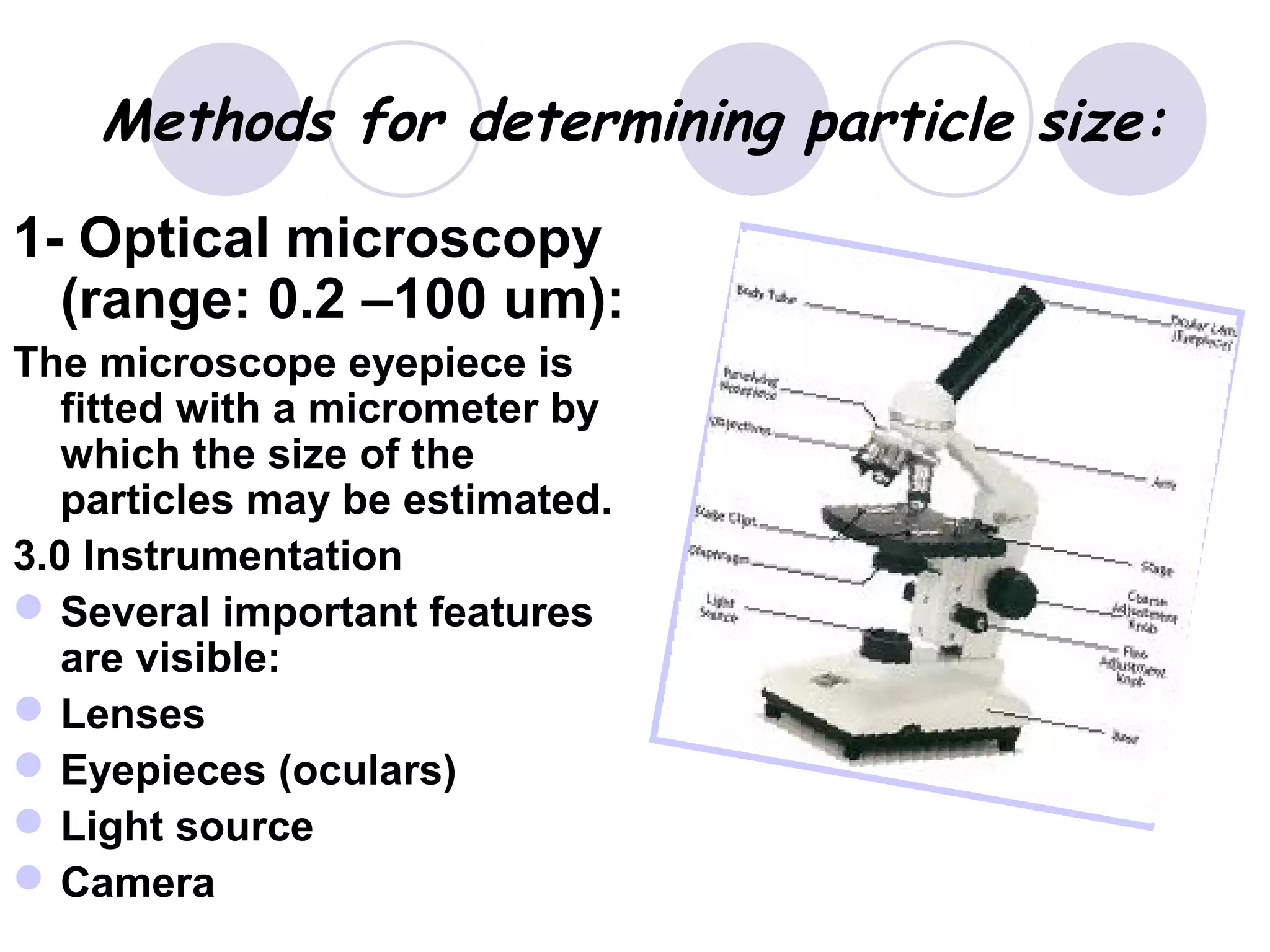 Methods for determining particle size:
1- Optical microscopy
(range: 0.2 –100 um):
The microscope eyepiece is
fitted with a micrometer by
which the size of the
particles may be estimated.
3.0 Instrumentation
Several important features
are visible:
Lenses
Eyepieces (oculars)
Light source
Camera
 