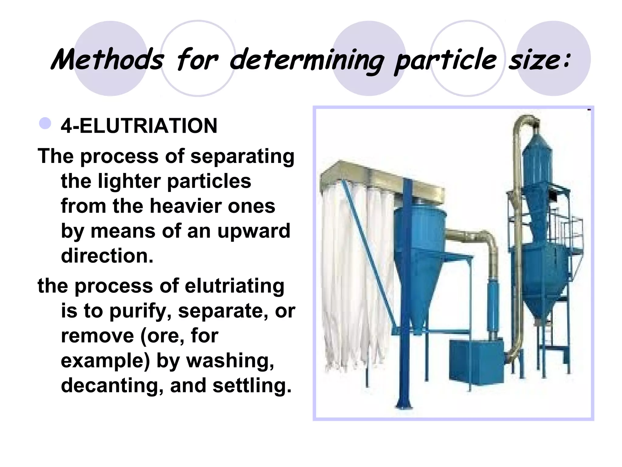 Methods for determining particle size:
4-ELUTRIATION
The process of separating
the lighter particles
from the heavier ones
by means of an upward
direction.
the process of elutriating
is to purify, separate, or
remove (ore, for
example) by washing,
decanting, and settling.
 