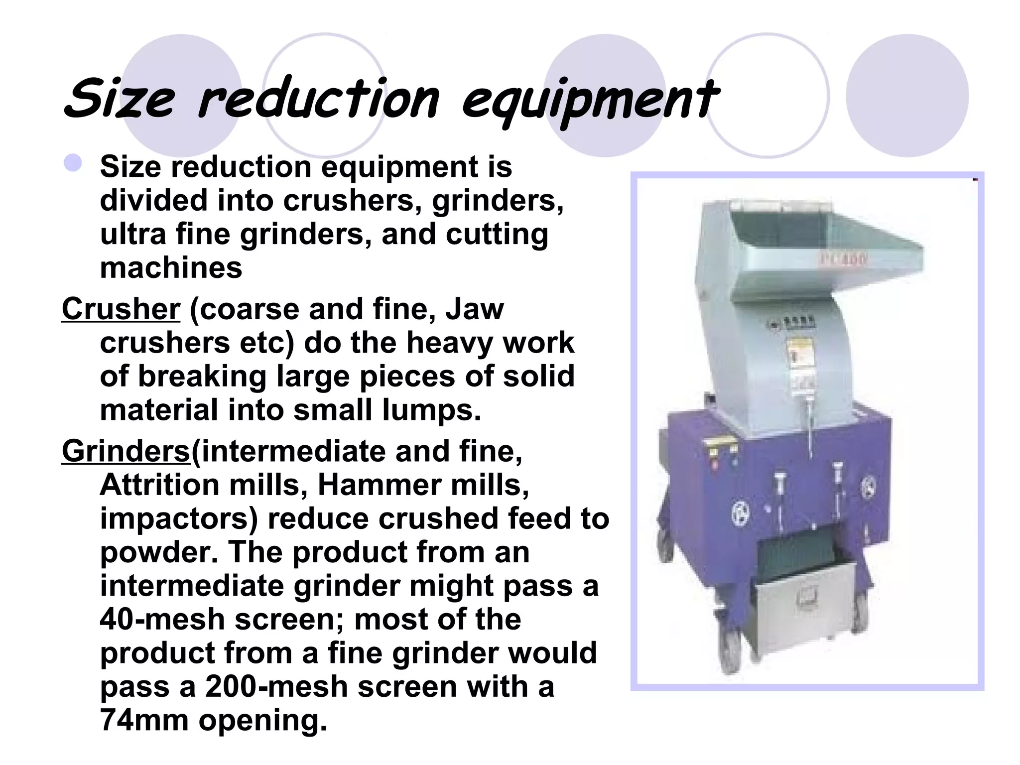 Size reduction equipment
 Size reduction equipment is
divided into crushers, grinders,
ultra fine grinders, and cutting
machines
Crusher (coarse and fine, Jaw
crushers etc) do the heavy work
of breaking large pieces of solid
material into small lumps.
Grinders(intermediate and fine,
Attrition mills, Hammer mills,
impactors) reduce crushed feed to
powder. The product from an
intermediate grinder might pass a
40-mesh screen; most of the
product from a fine grinder would
pass a 200-mesh screen with a
74mm opening.
 