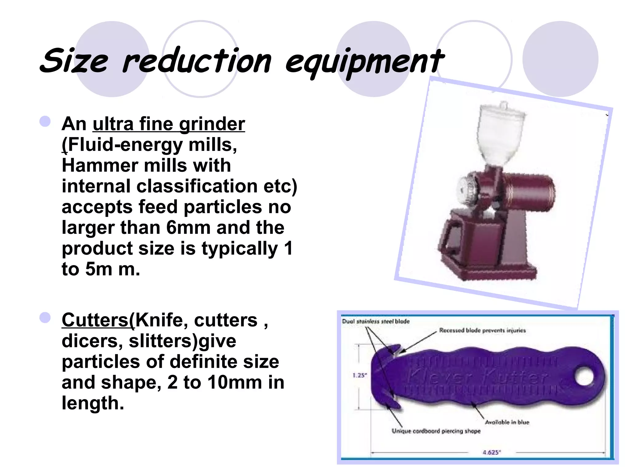 Size reduction equipment
 An ultra fine grinder
(Fluid-energy mills,
Hammer mills with
internal classification etc)
accepts feed particles no
larger than 6mm and the
product size is typically 1
to 5m m.
 Cutters(Knife, cutters ,
dicers, slitters)give
particles of definite size
and shape, 2 to 10mm in
length.
 