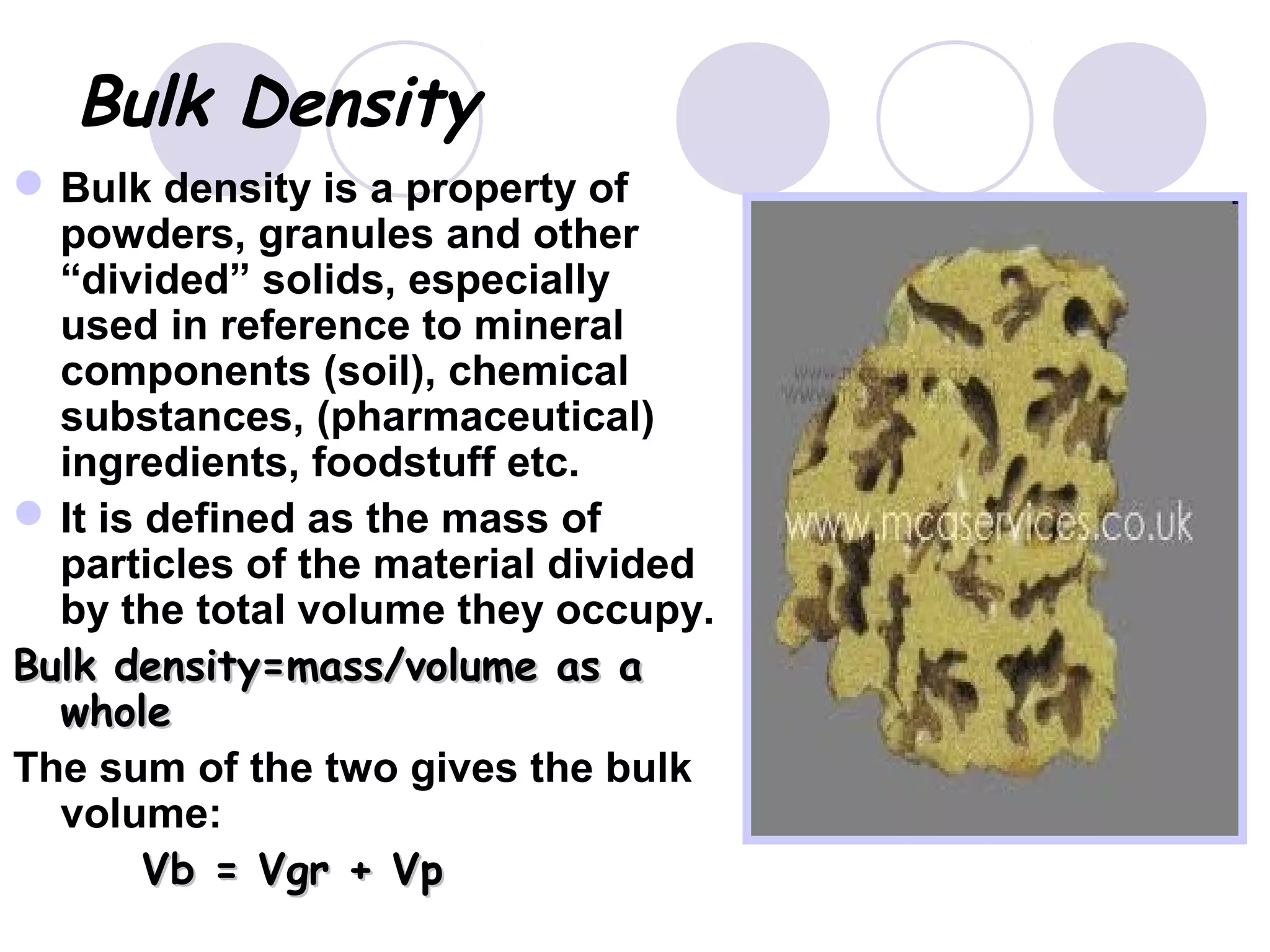 Bulk Density
Bulk density is a property of
powders, granules and other
“divided” solids, especially
used in reference to mineral
components (soil), chemical
substances, (pharmaceutical)
ingredients, foodstuff etc.
It is defined as the mass of
particles of the material divided
by the total volume they occupy.
Bulk density=mass/volume as aBulk density=mass/volume as a
wholewhole
The sum of the two gives the bulk
volume:
Vb = Vgr + VpVb = Vgr + Vp
 