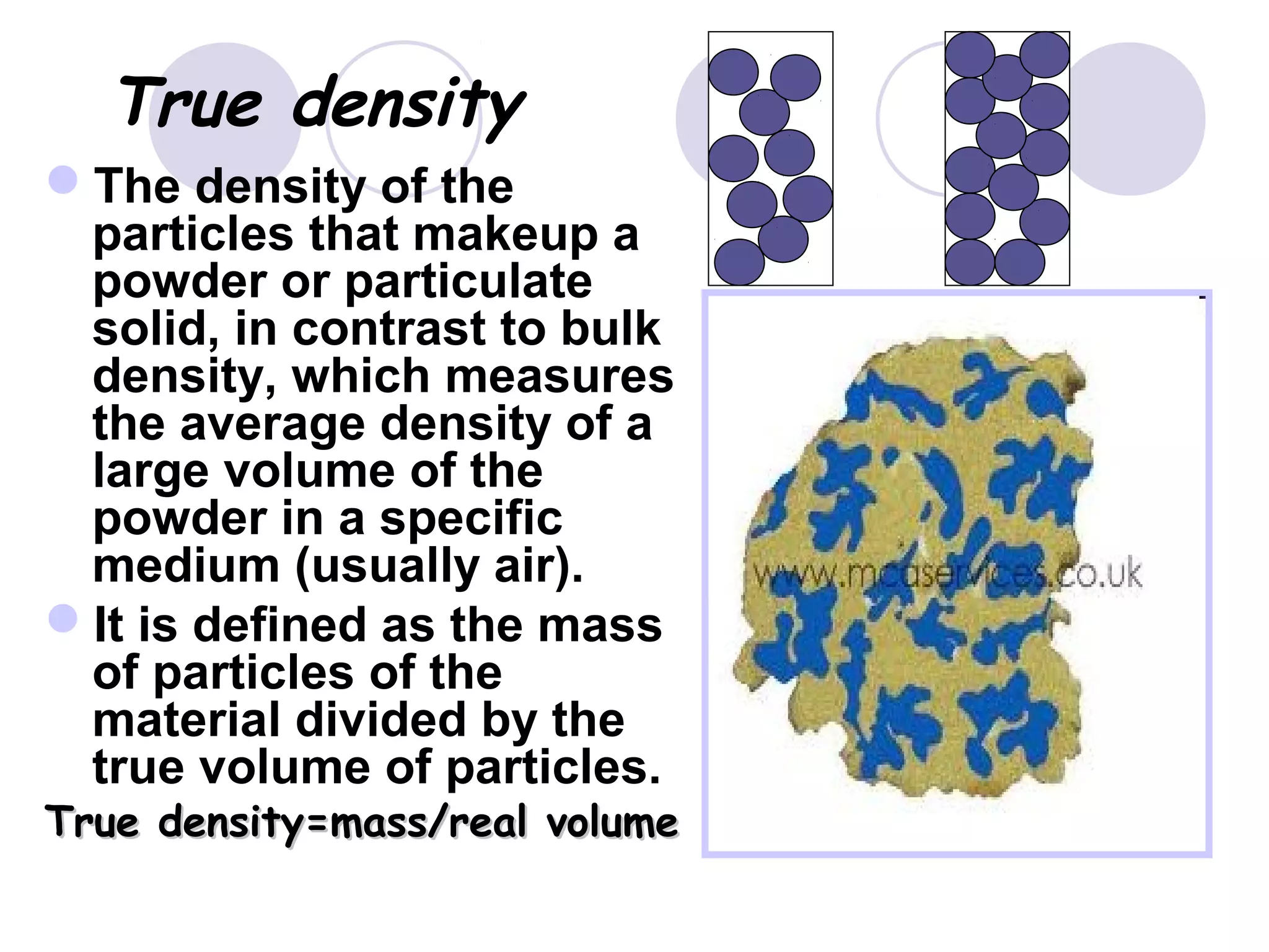  True density
The density of the
particles that makeup a
powder or particulate
solid, in contrast to bulk
density, which measures
the average density of a
large volume of the
powder in a specific
medium (usually air).
It is defined as the mass
of particles of the
material divided by the
true volume of particles.
True density=mass/real volumeTrue density=mass/real volume
 