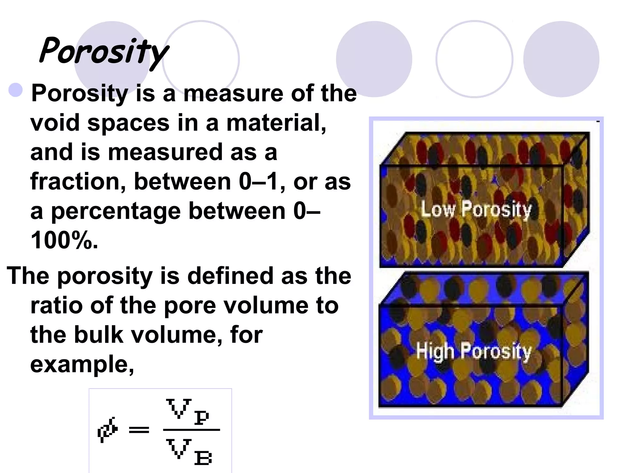 Porosity
Porosity is a measure of the
void spaces in a material,
and is measured as a
fraction, between 0–1, or as
a percentage between 0–
100%.
The porosity is defined as the
ratio of the pore volume to
the bulk volume, for
example,
 