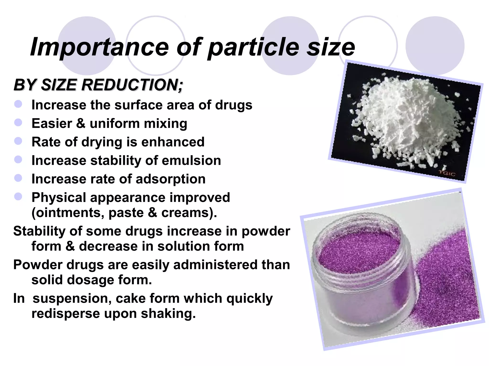 Importance of particle size
BY SIZE REDUCTION;BY SIZE REDUCTION;
 Increase the surface area of drugs
 Easier & uniform mixing
 Rate of drying is enhanced
 Increase stability of emulsion
 Increase rate of adsorption
 Physical appearance improved
(ointments, paste & creams).
Stability of some drugs increase in powder
form & decrease in solution form
Powder drugs are easily administered than
solid dosage form.
In suspension, cake form which quickly
redisperse upon shaking.
 