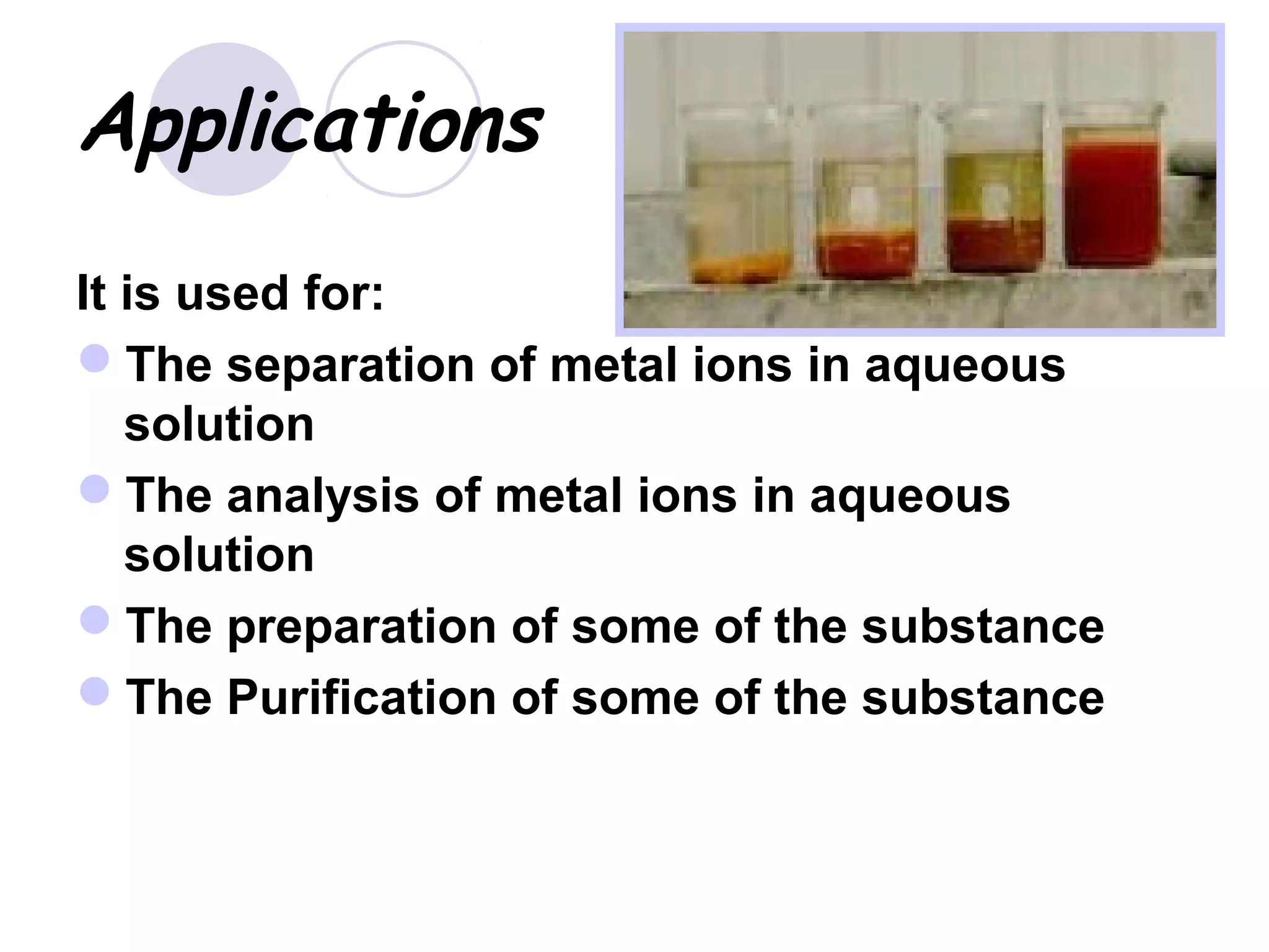 Applications
It is used for:
The separation of metal ions in aqueous
solution
The analysis of metal ions in aqueous
solution
The preparation of some of the substance
The Purification of some of the substance
 