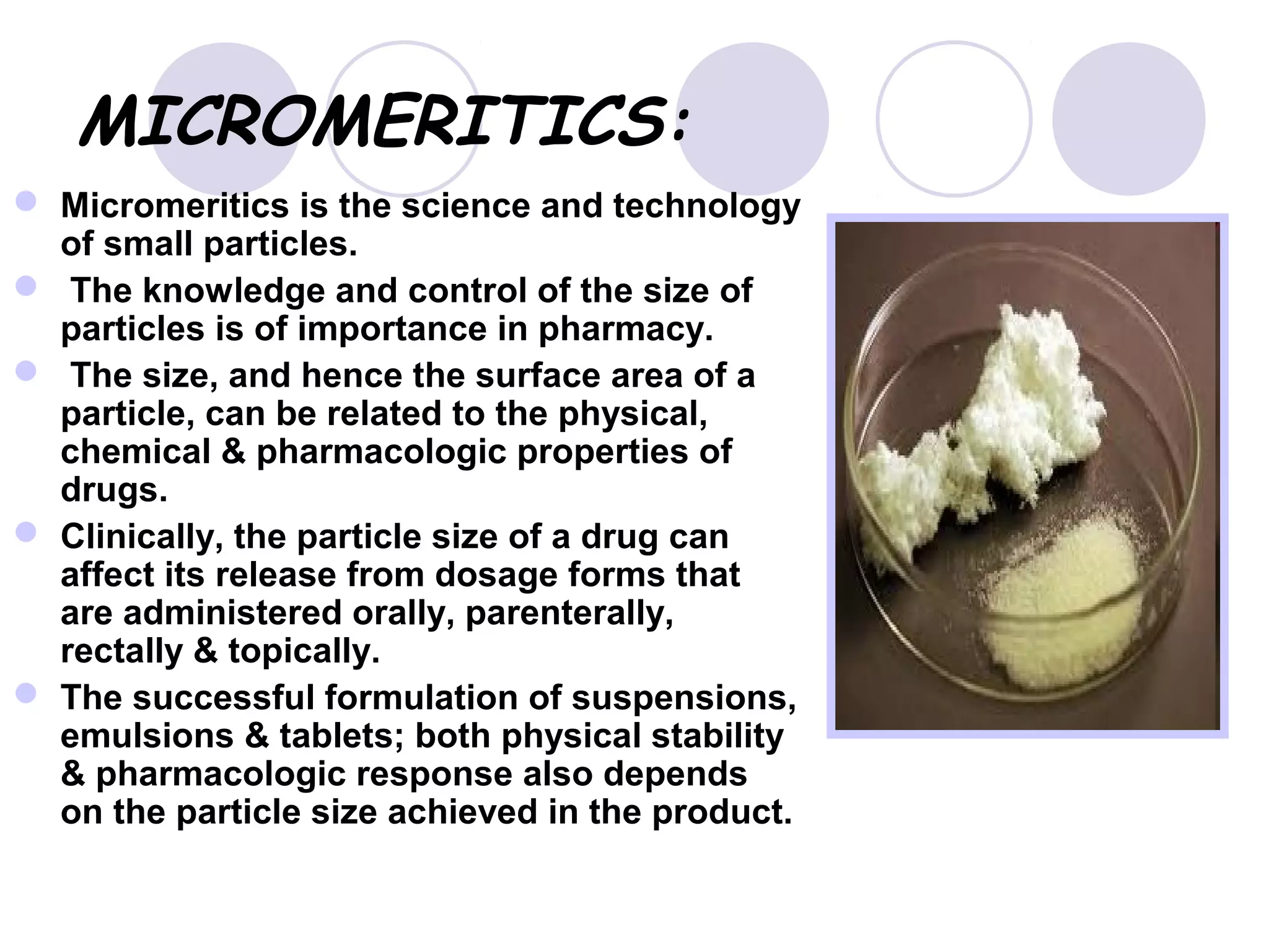 MICROMERITICS:
 Micromeritics is the science and technology
of small particles.
 The knowledge and control of the size of
particles is of importance in pharmacy.
 The size, and hence the surface area of a
particle, can be related to the physical,
chemical & pharmacologic properties of
drugs.
 Clinically, the particle size of a drug can
affect its release from dosage forms that
are administered orally, parenterally,
rectally & topically.
 The successful formulation of suspensions,
emulsions & tablets; both physical stability
& pharmacologic response also depends
on the particle size achieved in the product.
 