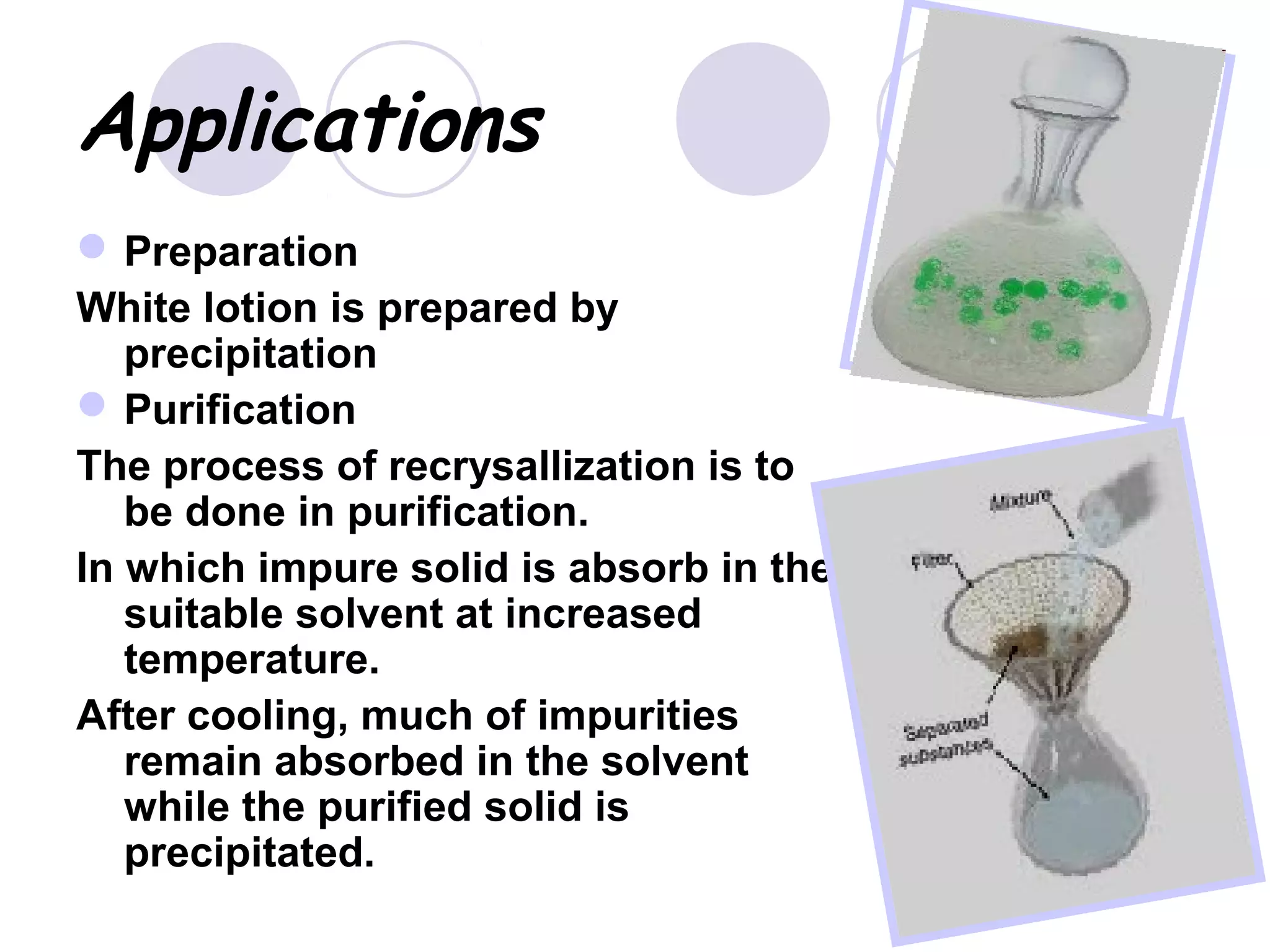 Applications
Preparation
White lotion is prepared by
precipitation
Purification
The process of recrysallization is to
be done in purification.
In which impure solid is absorb in the
suitable solvent at increased
temperature.
After cooling, much of impurities
remain absorbed in the solvent
while the purified solid is
precipitated.
 