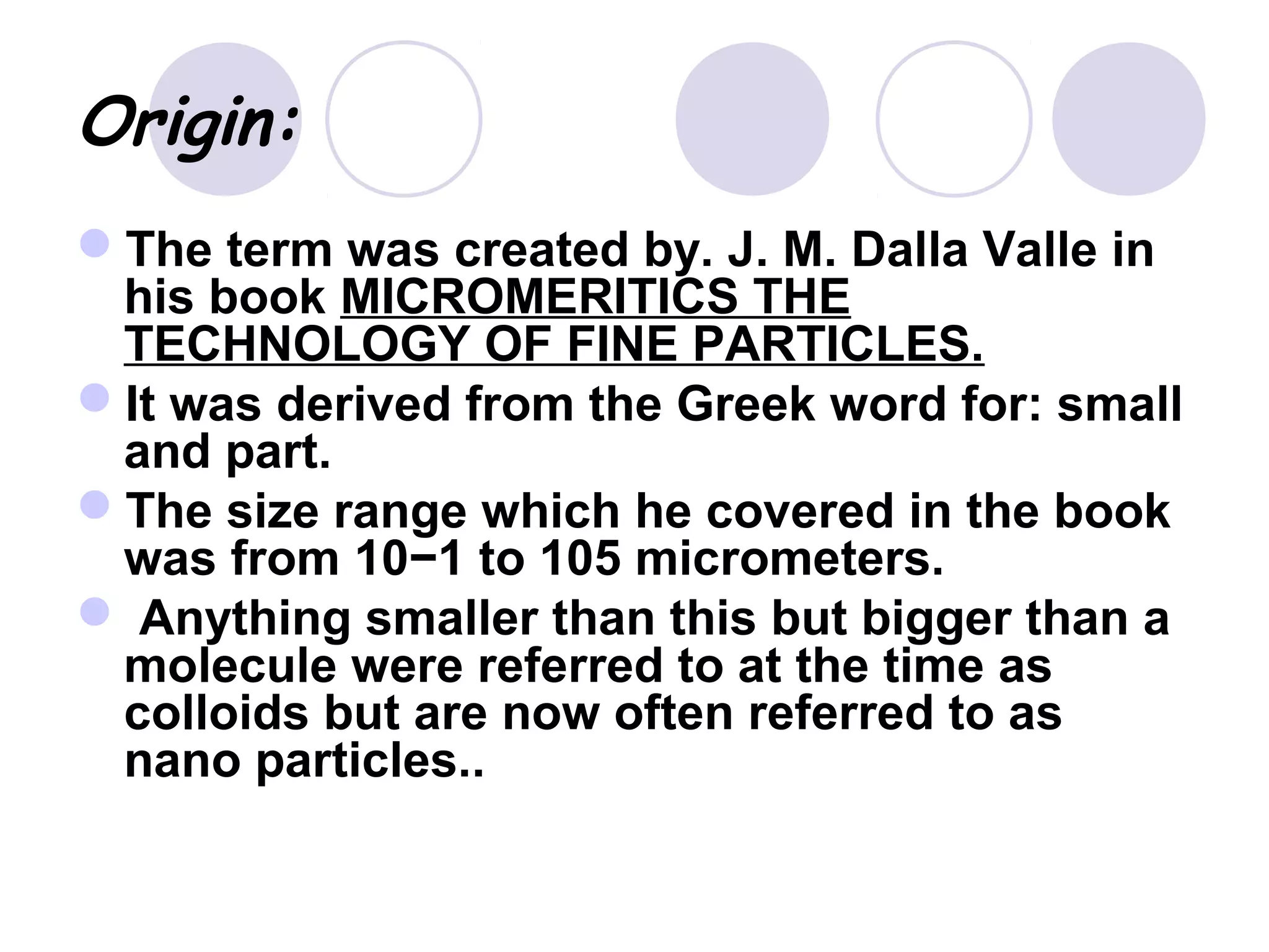 Origin:
The term was created by. J. M. Dalla Valle in
his book MICROMERITICS THE
TECHNOLOGY OF FINE PARTICLES.
It was derived from the Greek word for: small
and part.
The size range which he covered in the book
was from 10−1 to 105 micrometers.
 Anything smaller than this but bigger than a
molecule were referred to at the time as
colloids but are now often referred to as
nano particles..
 