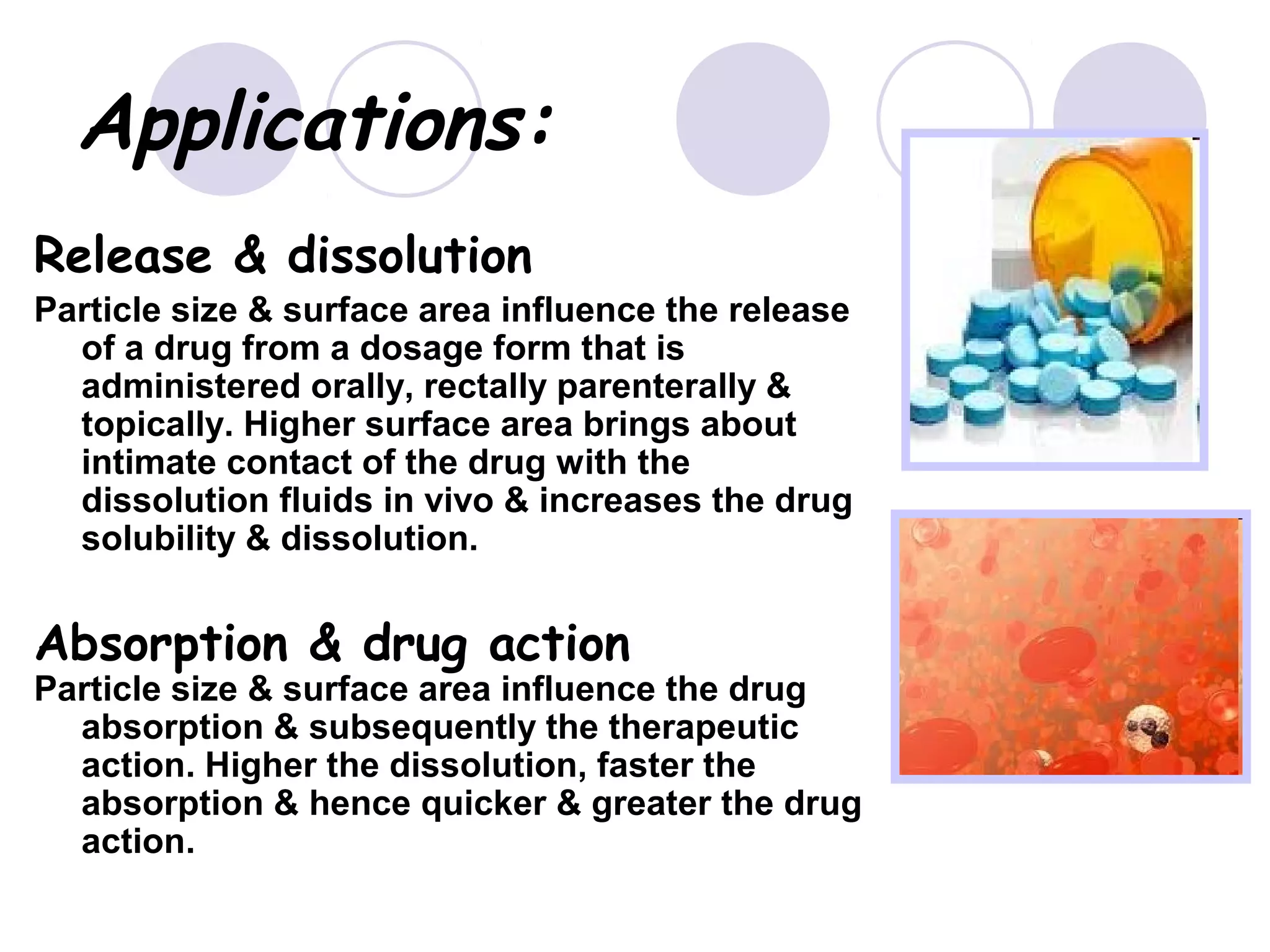 Applications:
Release & dissolution
Particle size & surface area influence the release
of a drug from a dosage form that is
administered orally, rectally parenterally &
topically. Higher surface area brings about
intimate contact of the drug with the
dissolution fluids in vivo & increases the drug
solubility & dissolution.
Absorption & drug action
Particle size & surface area influence the drug
absorption & subsequently the therapeutic
action. Higher the dissolution, faster the
absorption & hence quicker & greater the drug
action.
 