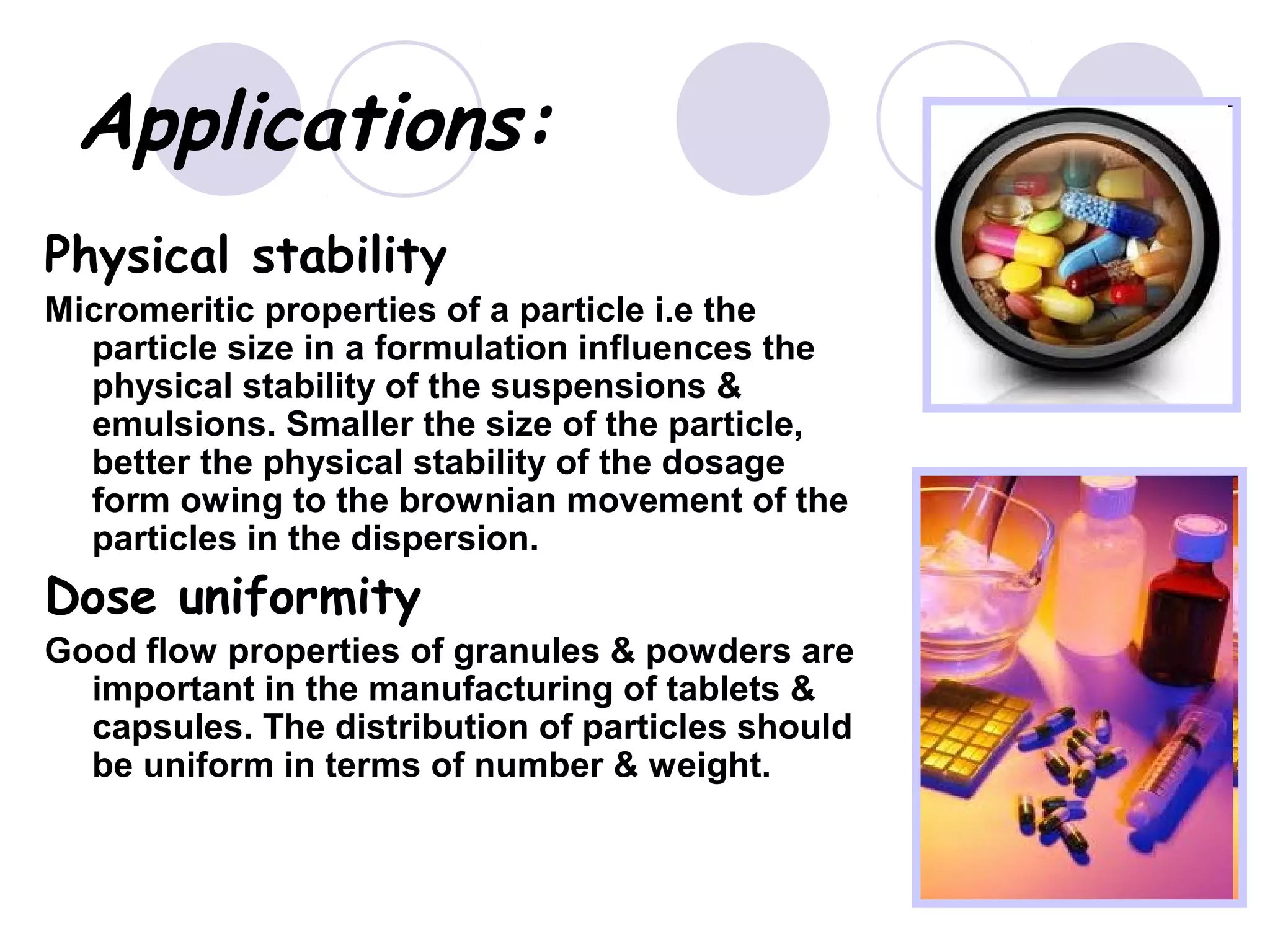 Applications:
Physical stability
Micromeritic properties of a particle i.e the
particle size in a formulation influences the
physical stability of the suspensions &
emulsions. Smaller the size of the particle,
better the physical stability of the dosage
form owing to the brownian movement of the
particles in the dispersion.
Dose uniformity
Good flow properties of granules & powders are
important in the manufacturing of tablets &
capsules. The distribution of particles should
be uniform in terms of number & weight.
 