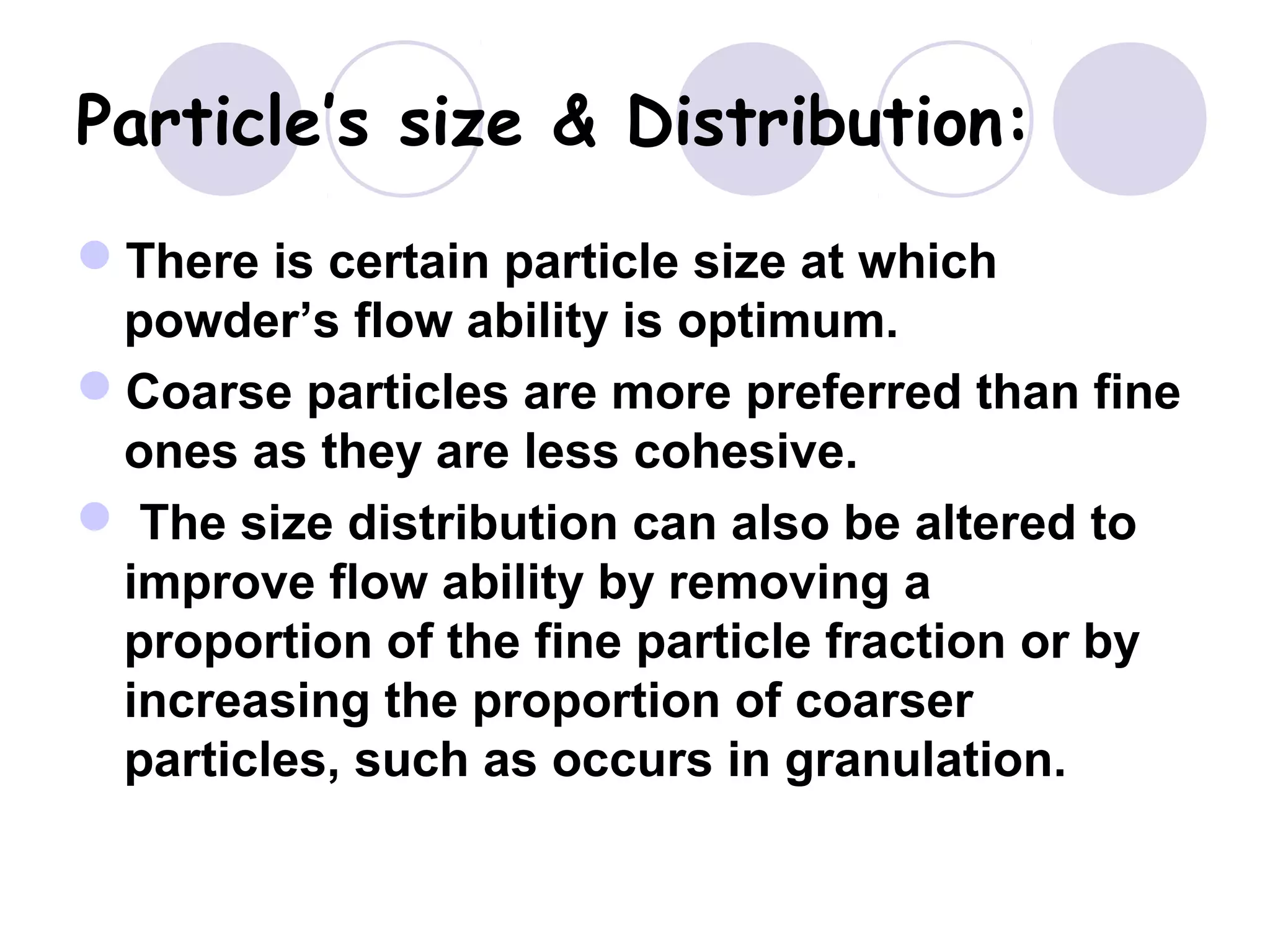 Particle’s size & Distribution:
There is certain particle size at which
powder’s flow ability is optimum.
Coarse particles are more preferred than fine
ones as they are less cohesive.
 The size distribution can also be altered to
improve flow ability by removing a
proportion of the fine particle fraction or by
increasing the proportion of coarser
particles, such as occurs in granulation.
 