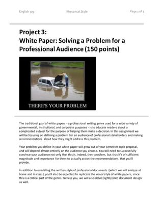English 309 Rhetorical Style Page 1 of 3
Project 3:
White Paper: Solving a Problem for a
Professional Audience (150 points)
The traditional goal of white papers - a professional writing genre used for a wide variety of
governmental, institutional, and corporate purposes - is to educate readers about a
complicated subject for the purpose of helping them make a decision. In this assignment we
will be focusing on defining a problem for an audience of professional stakeholders and making
recommendations about how they might address this problem.
Your problem you define in your white paper will grow out of your semester topic proposal,
and will depend almost entirely on the audience you choose. You will need to successfully
convince your audience not only that this is, indeed, their problem, but that it’s of sufficient
magnitude and importance for them to actually act on the recommendations that you’ll
provide.
In addition to emulating the written style of professional documents (which we will analyze at
home and in class), you’ll also be expected to replicate the visual style of white papers, since
this is a critical part of the genre. To help you, we will also delve (lightly) into document design
as well.
 
