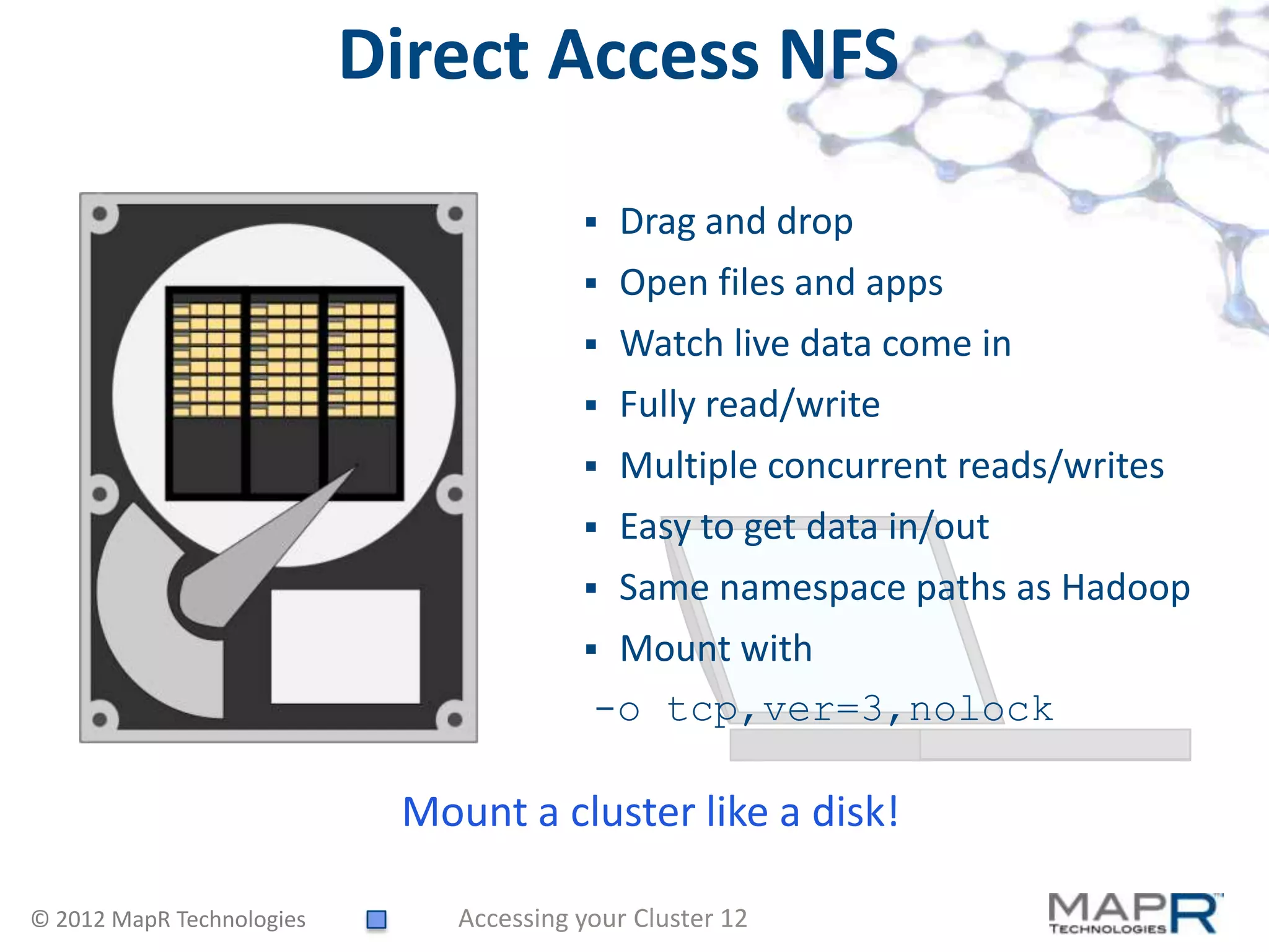 Direct Access NFS
                                            Drag and drop
                                            Open files and apps
                                            Watch live data come in
                                            Fully read/write
                                            Multiple concurrent reads/writes
                                            Easy to get data in/out
                                            Same namespace paths as Hadoop
                                          Mount with
                                          -o tcp,ver=3,nolock

                            Mount a cluster like a disk!

© 2012 MapR Technologies       Accessing your Cluster 12
 