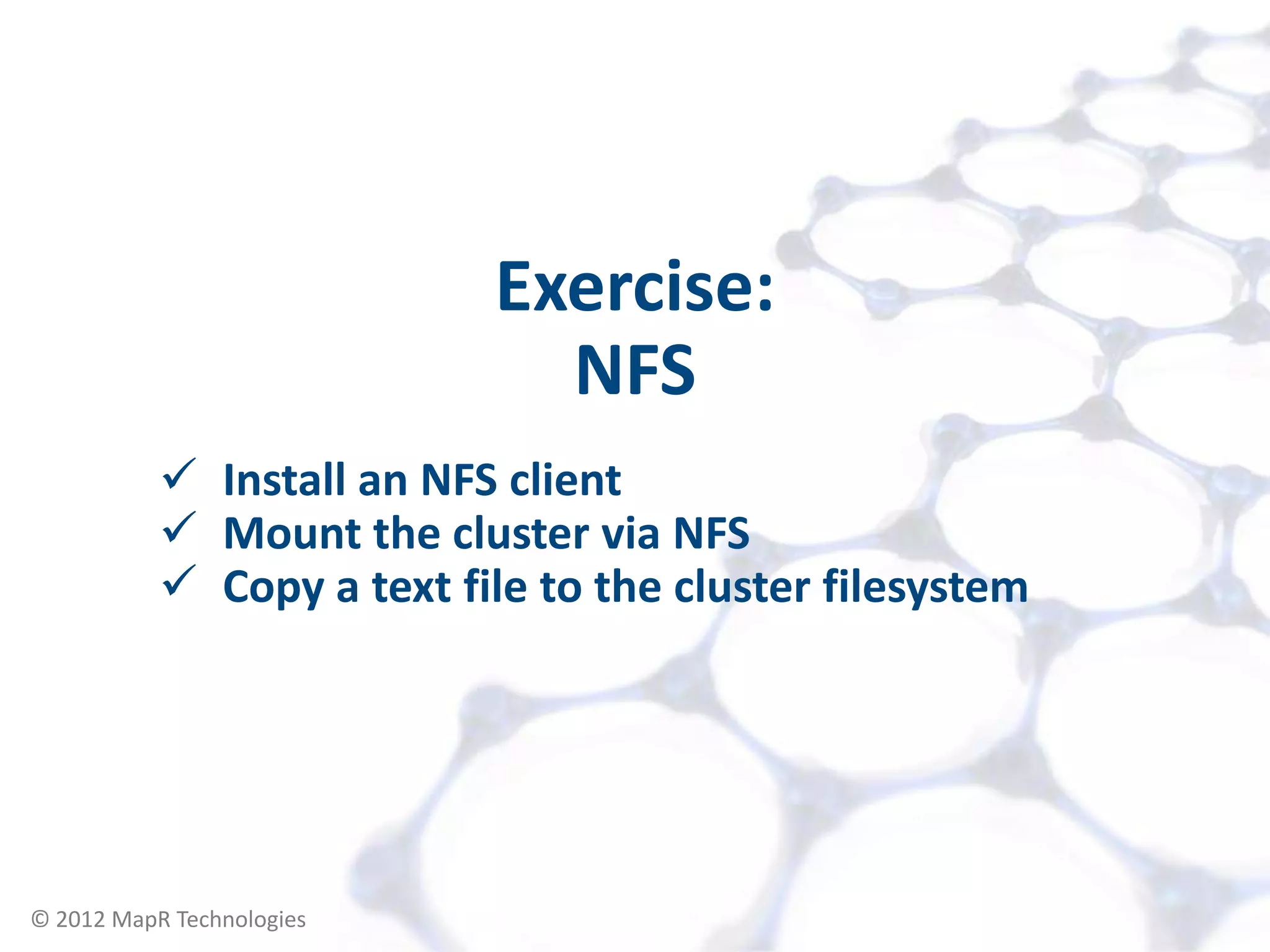 Exercise:
                                NFS
            Install an NFS client
            Mount the cluster via NFS
            Copy a text file to the cluster filesystem




© 2012 MapR Technologies   Accessing your Cluster 13
 