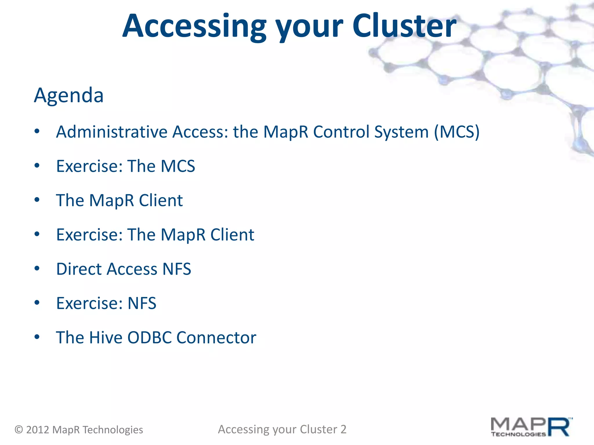 Accessing your Cluster
   Agenda
   • Administrative Access: the MapR Control System (MCS)
   • Exercise: The MCS
   • The MapR Client
   • Exercise: The MapR Client
   • Direct Access NFS
   • Exercise: NFS
   • The Hive ODBC Connector



© 2012 MapR Technologies   Accessing your Cluster 2
 