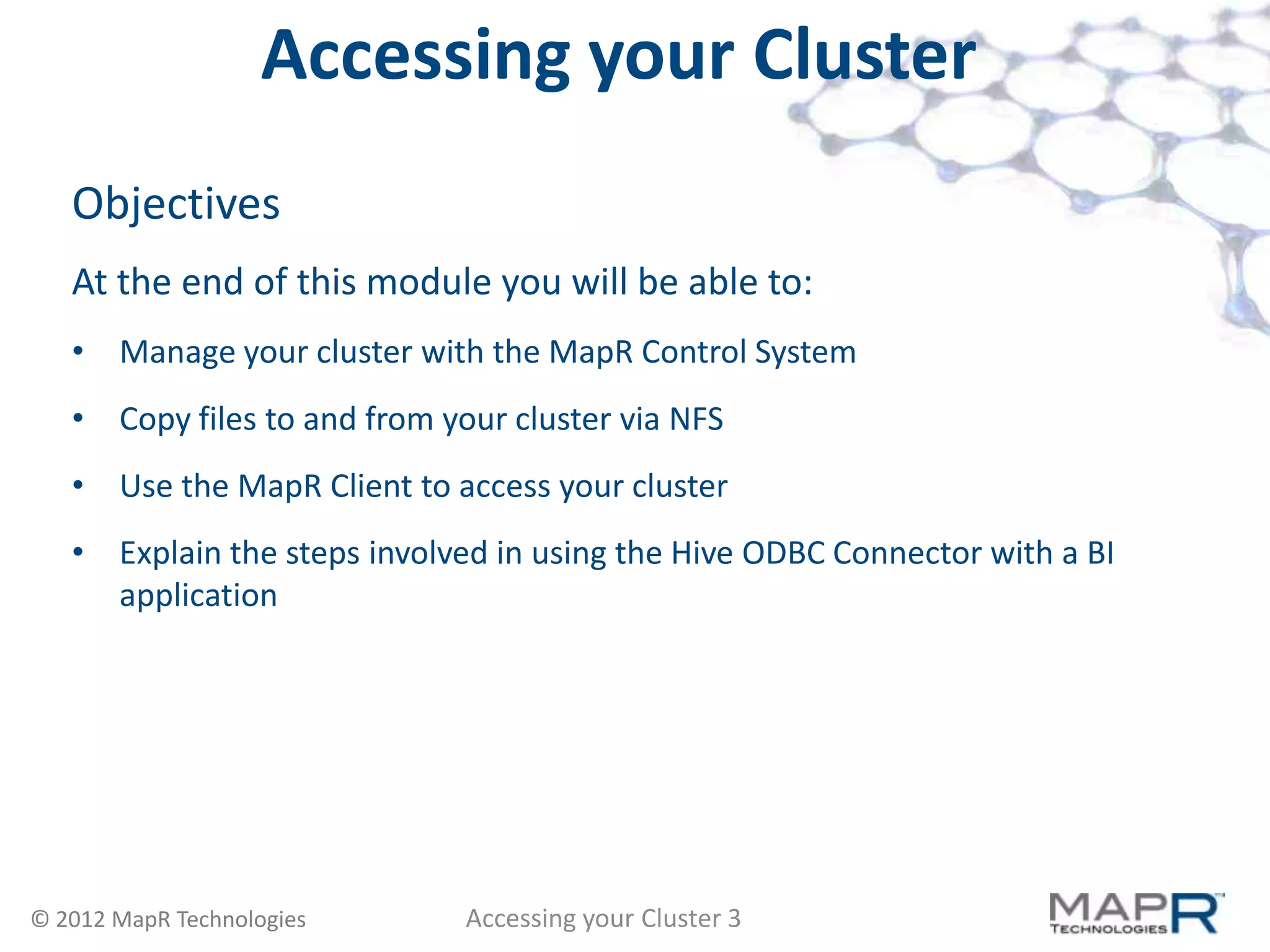 Accessing your Cluster
   Objectives
   At the end of this module you will be able to:
   • Manage your cluster with the MapR Control System
   • Copy files to and from your cluster via NFS
   • Use the MapR Client to access your cluster
   • Explain the steps involved in using the Hive ODBC Connector with a BI
     application




© 2012 MapR Technologies      Accessing your Cluster 3
 