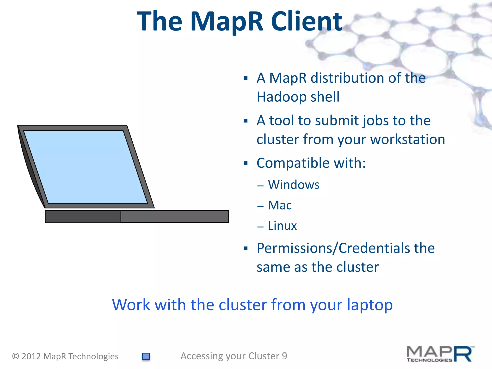 The MapR Client
                                               A MapR distribution of the
                                                Hadoop shell
                                               A tool to submit jobs to the
                                                cluster from your workstation
                                               Compatible with:
                                                –   Windows
                                                –   Mac
                                                –   Linux
                                               Permissions/Credentials the
                                                same as the cluster

                      Work with the cluster from your laptop

© 2012 MapR Technologies       Accessing your Cluster 9
 